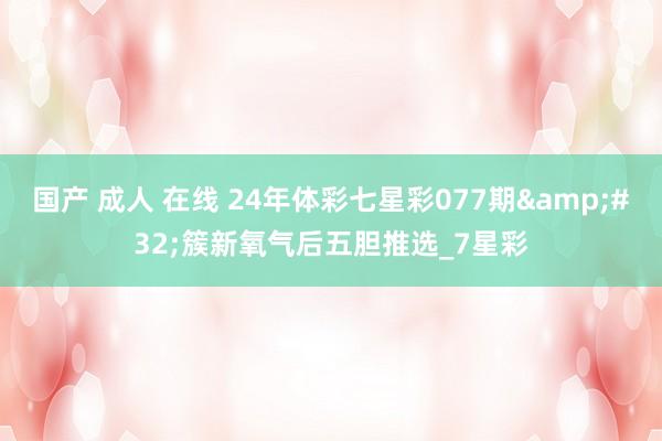 国产 成人 在线 24年体彩七星彩077期&#32;簇新氧气后五胆推选_7星彩