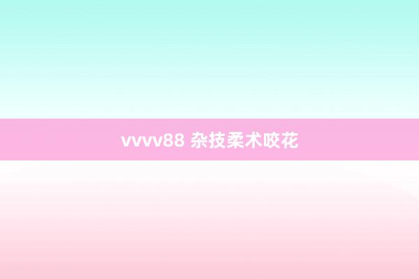 vvvv88 杂技柔术咬花