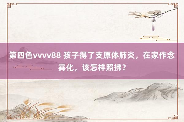 第四色vvvv88 孩子得了支原体肺炎，在家作念雾化，该怎样照拂？
