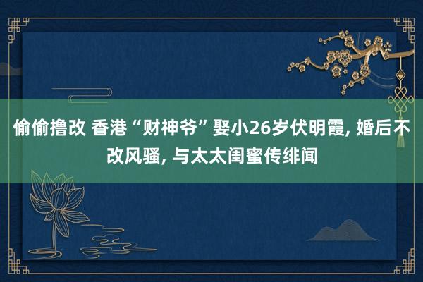偷偷撸改 香港“财神爷”娶小26岁伏明霞, 婚后不改风骚, 与太太闺蜜传绯闻