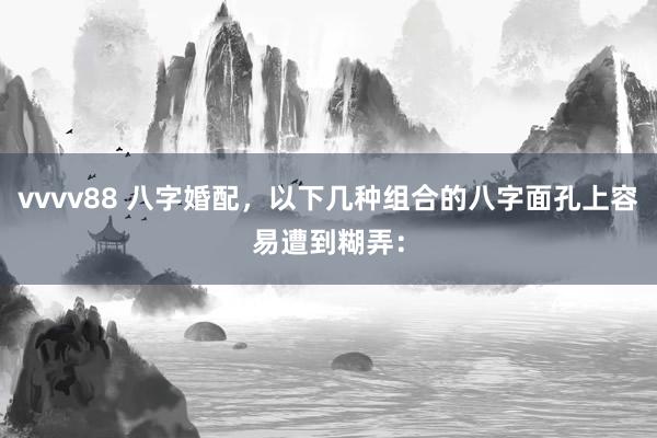 vvvv88 八字婚配，以下几种组合的八字面孔上容易遭到糊弄：