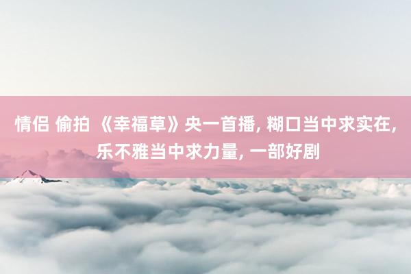 情侣 偷拍 《幸福草》央一首播, 糊口当中求实在, 乐不雅当中求力量, 一部好剧