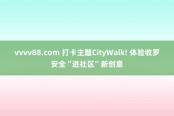 vvvv88.com 打卡主题CityWalk! 体验收罗安全“进社区”新创意