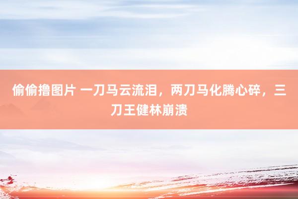偷偷撸图片 一刀马云流泪，两刀马化腾心碎，三刀王健林崩溃