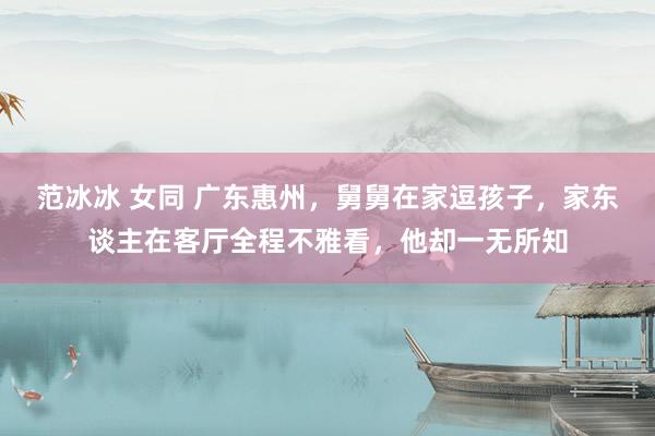 范冰冰 女同 广东惠州，舅舅在家逗孩子，家东谈主在客厅全程不雅看，他却一无所知