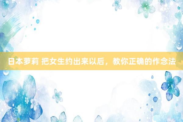 日本萝莉 把女生约出来以后，教你正确的作念法