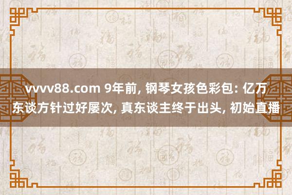 vvvv88.com 9年前, 钢琴女孩色彩包: 亿万东谈方针过好屡次, 真东谈主终于出头, 初始直播