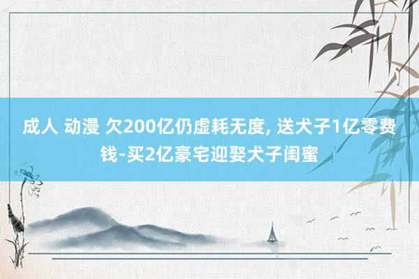 成人 动漫 欠200亿仍虚耗无度, 送犬子1亿零费钱-买2亿豪宅迎娶犬子闺蜜