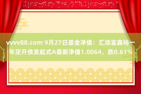 vvvv88.com 9月27日基金净值：汇添富鑫裕一年定开债发起式A最新净值1.0064，跌0.61%