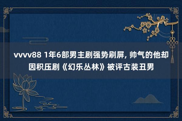 vvvv88 1年6部男主剧强势刷屏, 帅气的他却因积压剧《幻乐丛林》被评古装丑男