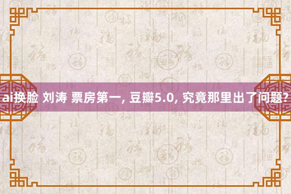 ai换脸 刘涛 票房第一, 豆瓣5.0, 究竟那里出了问题?