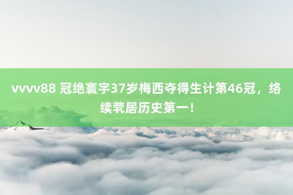 vvvv88 冠绝寰宇37岁梅西夺得生计第46冠，络续茕居历史第一！