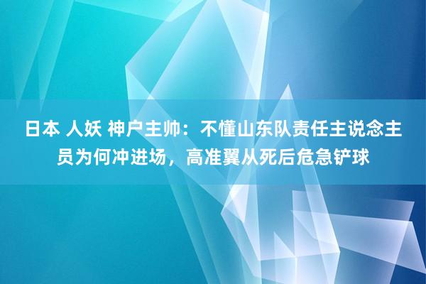 日本 人妖 神户主帅：不懂山东队责任主说念主员为何冲进场，高准翼从死后危急铲球