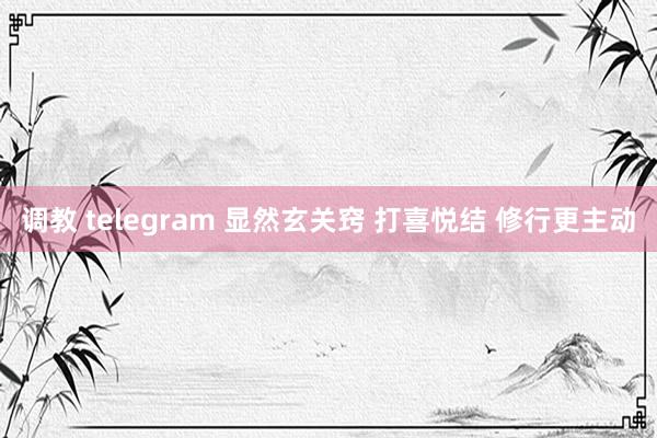 调教 telegram 显然玄关窍 打喜悦结 修行更主动