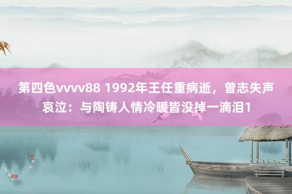 第四色vvvv88 1992年王任重病逝，曾志失声哀泣：与陶铸人情冷暖皆没掉一滴泪1