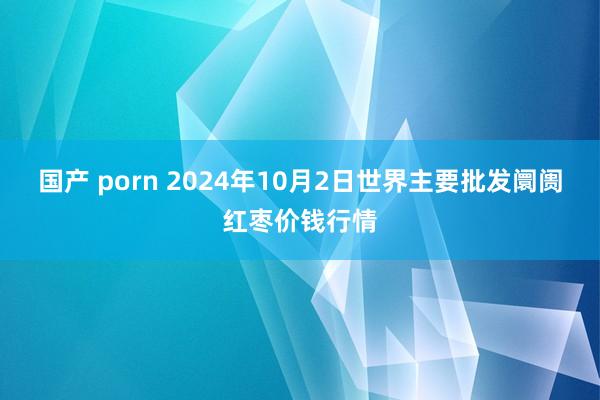 国产 porn 2024年10月2日世界主要批发阛阓红枣价钱行情