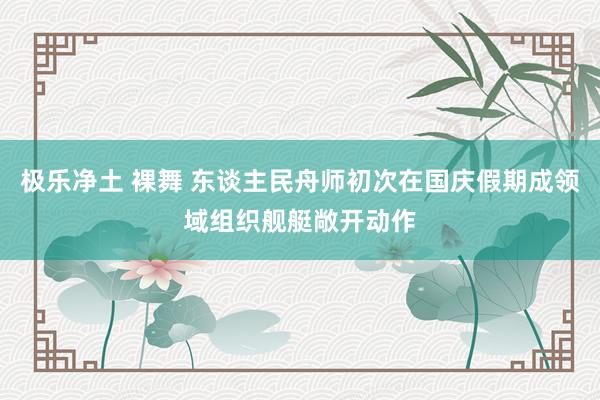 极乐净土 裸舞 东谈主民舟师初次在国庆假期成领域组织舰艇敞开动作