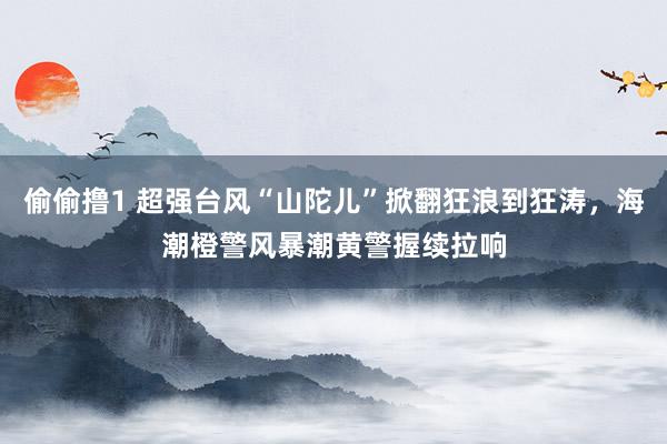 偷偷撸1 超强台风“山陀儿”掀翻狂浪到狂涛，海潮橙警风暴潮黄警握续拉响