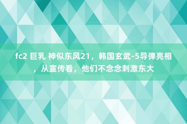 fc2 巨乳 神似东风21，韩国玄武-5导弹亮相，从宣传看，他们不念念刺激东大