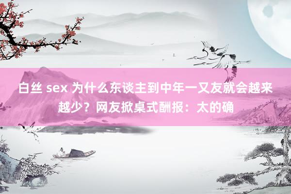 白丝 sex 为什么东谈主到中年一又友就会越来越少？网友掀桌式酬报：太的确