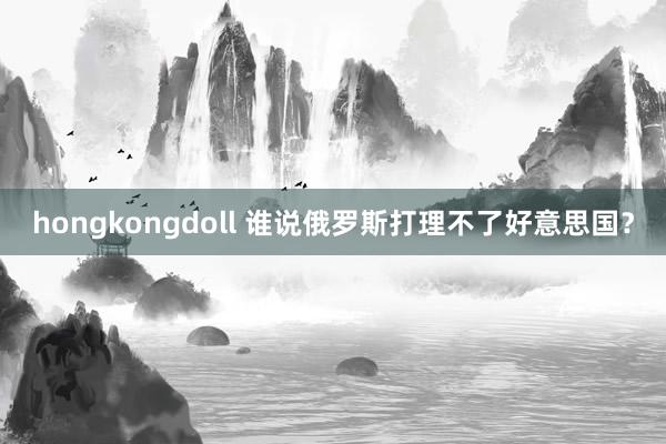 hongkongdoll 谁说俄罗斯打理不了好意思国？