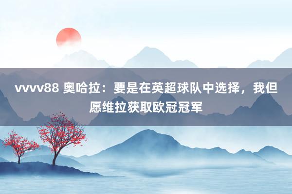 vvvv88 奥哈拉：要是在英超球队中选择，我但愿维拉获取欧冠冠军