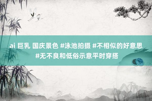 ai 巨乳 国庆景色 #泳池拍摄 #不相似的好意思 #无不良和低俗示意平时穿搭