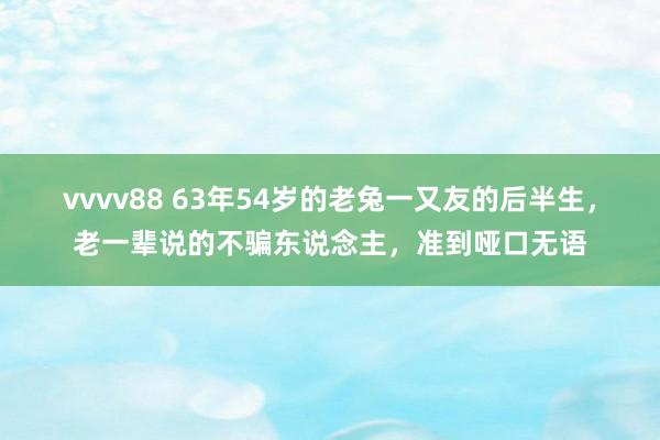 vvvv88 63年54岁的老兔一又友的后半生，老一辈说的不骗东说念主，准到哑口无语
