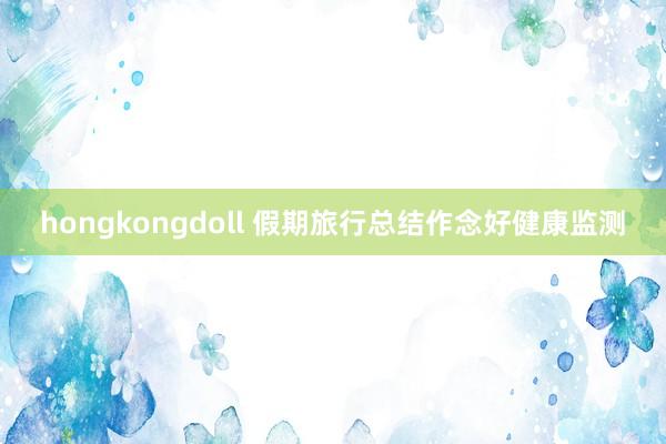 hongkongdoll 假期旅行总结作念好健康监测