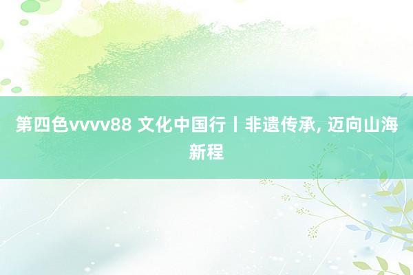 第四色vvvv88 文化中国行丨非遗传承, 迈向山海新程