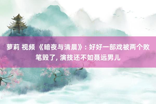 萝莉 视频 《暗夜与清晨》: 好好一部戏被两个败笔毁了， 演技还不如聂远男儿