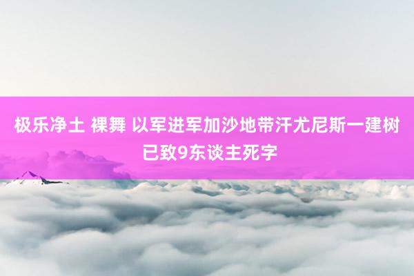 极乐净土 裸舞 以军进军加沙地带汗尤尼斯一建树 已致9东谈主死字