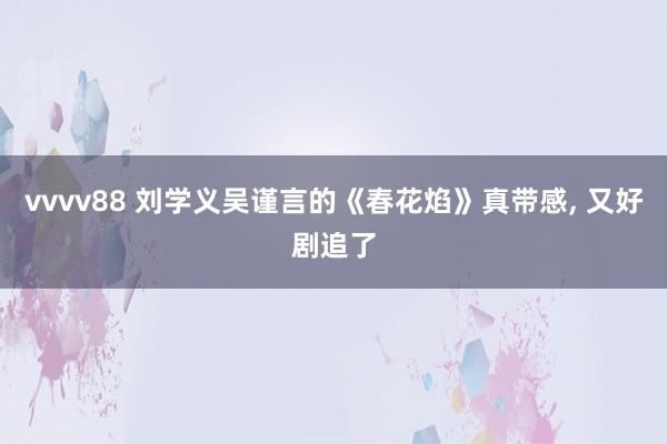 vvvv88 刘学义吴谨言的《春花焰》真带感, 又好剧追了