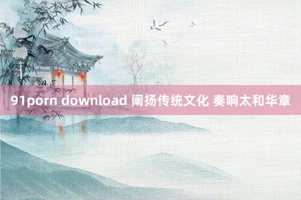 91porn download 阐扬传统文化 奏响太和华章