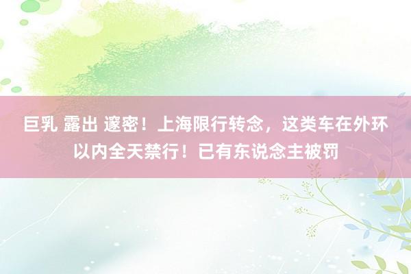 巨乳 露出 邃密！上海限行转念，这类车在外环以内全天禁行！已有东说念主被罚