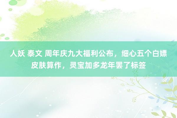 人妖 泰文 周年庆九大福利公布，细心五个白嫖皮肤算作，灵宝加多龙年罢了标签