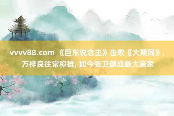 vvvv88.com 《巨东说念主》击败《大期间》， 万梓良往常称雄， 如今张卫健成最大赢家