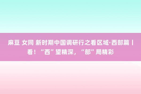 麻豆 女同 新时期中国调研行之看区域·西部篇丨看！“西”望精深，“部”局精彩