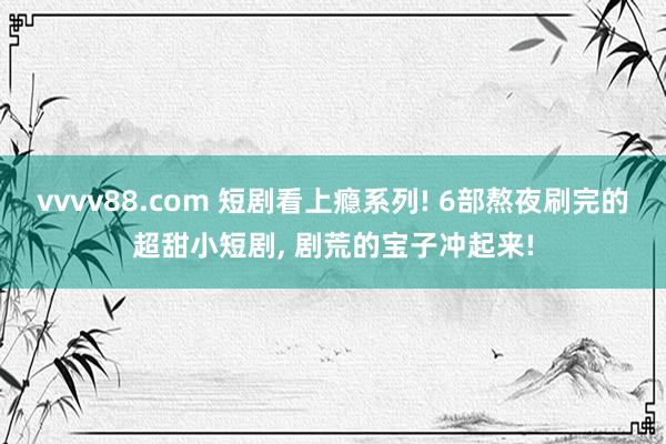 vvvv88.com 短剧看上瘾系列! 6部熬夜刷完的超甜小短剧， 剧荒的宝子冲起来!