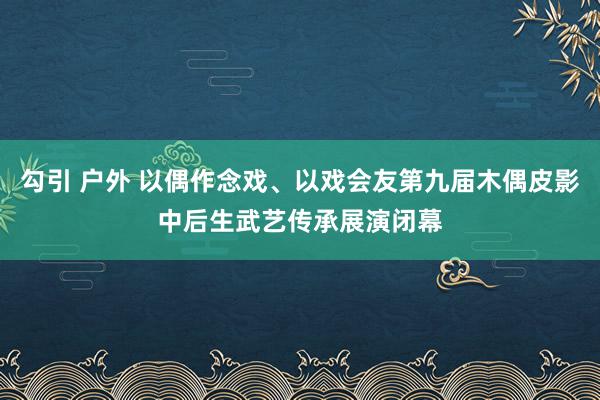勾引 户外 以偶作念戏、以戏会友第九届木偶皮影中后生武艺传承展演闭幕