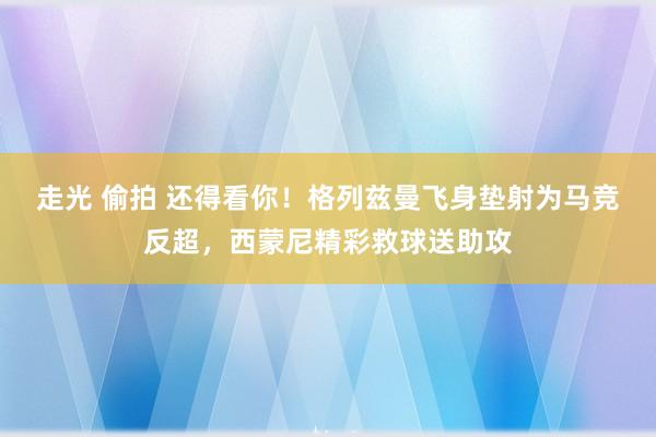 走光 偷拍 还得看你！格列兹曼飞身垫射为马竞反超，西蒙尼精彩救球送助攻