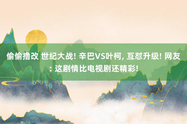 偷偷撸改 世纪大战! 辛巴VS叶柯, 互怼升级! 网友: 这剧情比电视剧还精彩!