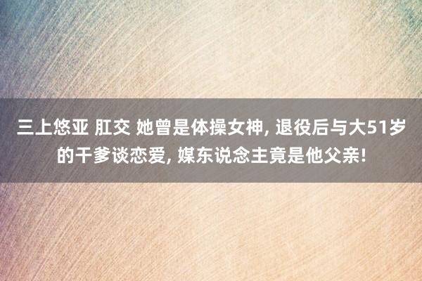 三上悠亚 肛交 她曾是体操女神, 退役后与大51岁的干爹谈恋爱, 媒东说念主竟是他父亲!