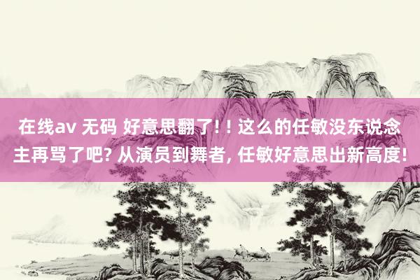 在线av 无码 好意思翻了! ! 这么的任敏没东说念主再骂了吧? 从演员到舞者, 任敏好意思出新高度!