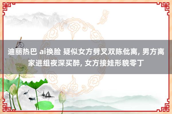 迪丽热巴 ai换脸 疑似女方劈叉双陈仳离， 男方离家进组夜深买醉， 女方接娃形貌零丁