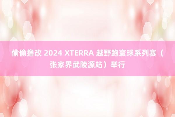 偷偷撸改 2024 XTERRA 越野跑寰球系列赛（张家界武陵源站）举行