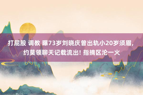 打屁股 调教 曝73岁刘晓庆曾出轨小20岁须眉, 约莫领聊天记载流出! 指摘区沦一火