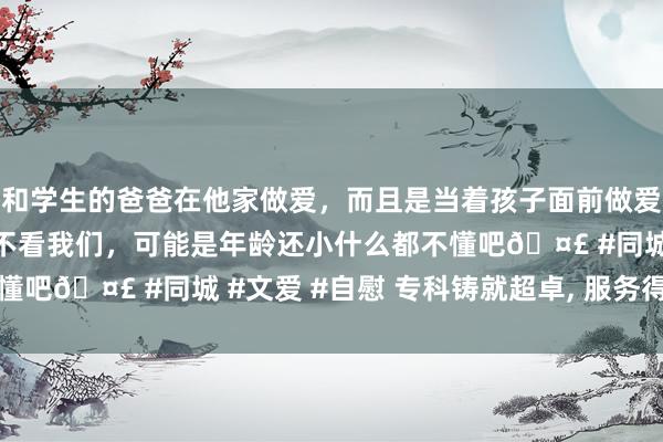 和学生的爸爸在他家做爱，而且是当着孩子面前做爱，太刺激了，孩子完全不看我们，可能是年龄还小什么都不懂吧🤣 #同城 #文爱 #自慰 专科铸就超卓, 服务得到相信
