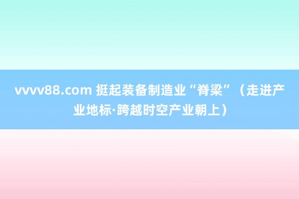 vvvv88.com 挺起装备制造业“脊梁”（走进产业地标·跨越时空产业朝上）