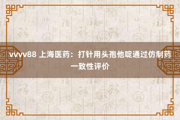vvvv88 上海医药：打针用头孢他啶通过仿制药一致性评价